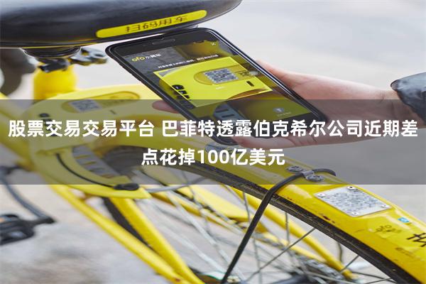 股票交易交易平台 巴菲特透露伯克希尔公司近期差点花掉100亿美元