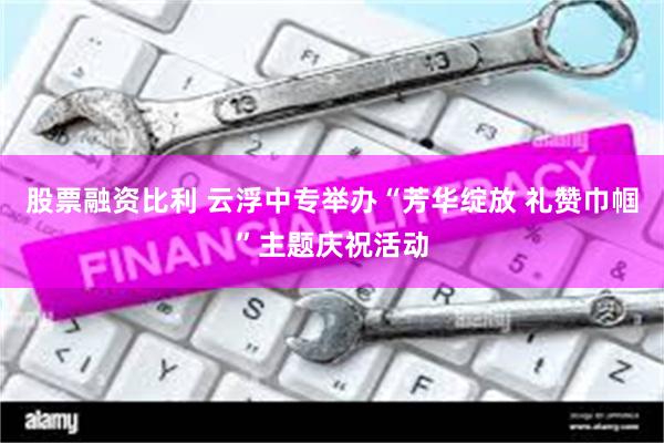 股票融资比利 云浮中专举办“芳华绽放 礼赞巾帼”主题庆祝活动