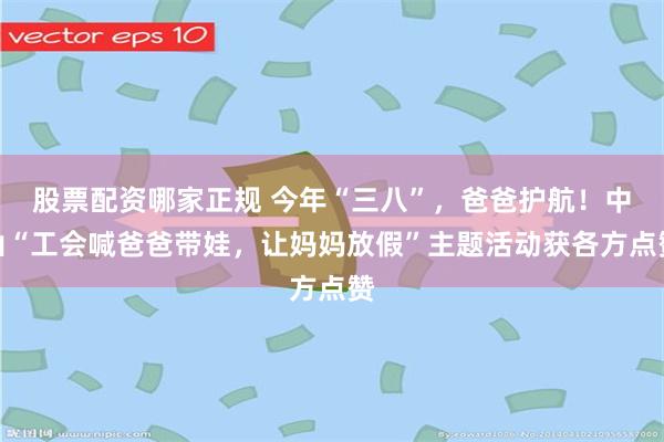 股票配资哪家正规 今年“三八”，爸爸护航！中山“工会喊爸爸带娃，让妈妈放假”主题活动获各方点赞