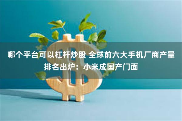 哪个平台可以杠杆炒股 全球前六大手机厂商产量排名出炉：小米成国产门面