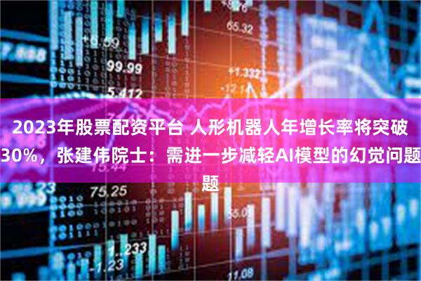 2023年股票配资平台 人形机器人年增长率将突破30%，张建伟院士：需进一步减轻AI模型的幻觉问题