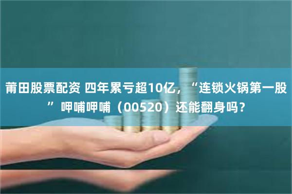 莆田股票配资 四年累亏超10亿，“连锁火锅第一股” 呷哺呷哺（00520）还能翻身吗？