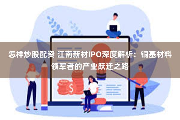 怎样炒股配资 江南新材IPO深度解析：铜基材料领军者的产业跃迁之路
