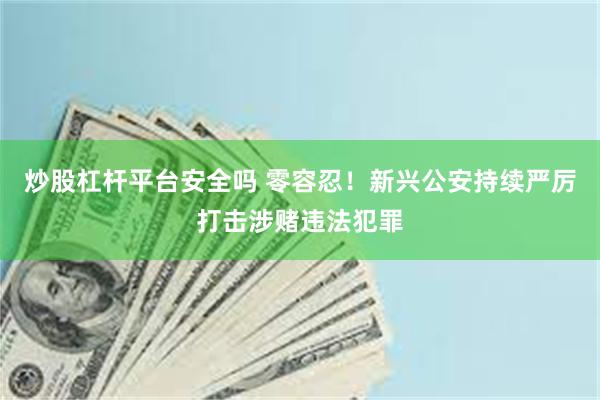 炒股杠杆平台安全吗 零容忍！新兴公安持续严厉打击涉赌违法犯罪