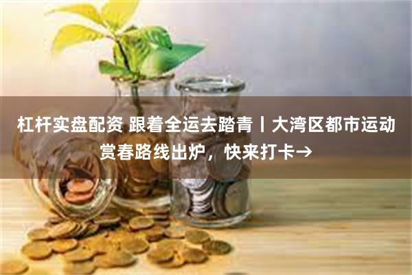杠杆实盘配资 跟着全运去踏青丨大湾区都市运动赏春路线出炉，快来打卡→