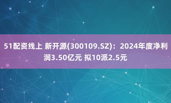 51配资线上 新开源(300109.SZ)：2024年度净利润3.50亿元 拟10派2.5元
