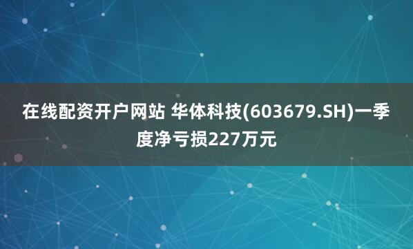 在线配资开户网站 华体科技(603679.SH)一季度净亏损227万元