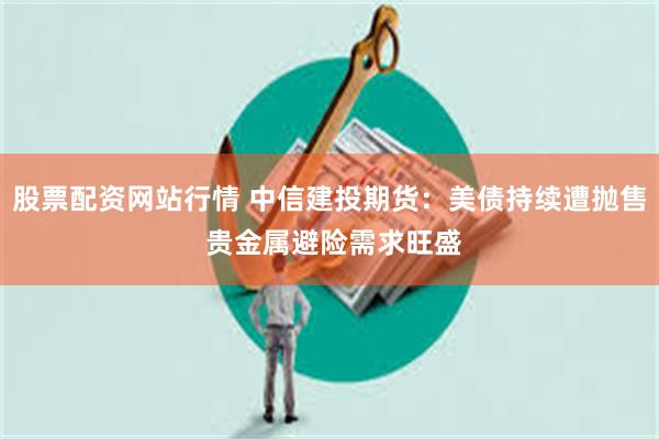 股票配资网站行情 中信建投期货：美债持续遭抛售 贵金属避险需求旺盛
