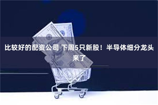 比较好的配资公司 下周5只新股！半导体细分龙头来了