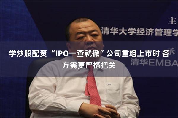 学炒股配资 “IPO一查就撤”公司重组上市时 各方需更严格把关