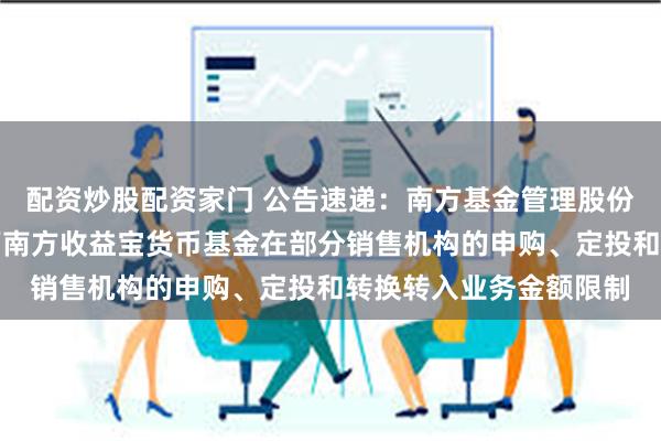 配资炒股配资家门 公告速递：南方基金管理股份有限公司关于调整旗下南方收益宝货币基金在部分销售机构的申购、定投和转换转入业务金额限制