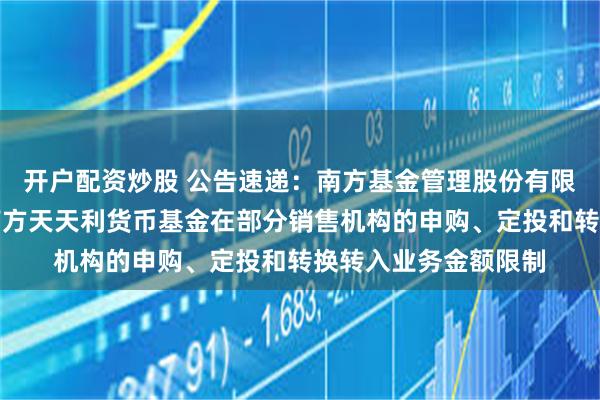 开户配资炒股 公告速递：南方基金管理股份有限公司关于调整旗下南方天天利货币基金在部分销售机构的申购、定投和转换转入业务金额限制