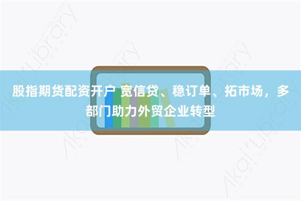 股指期货配资开户 宽信贷、稳订单、拓市场，多部门助力外贸企业转型