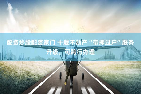 配资炒股配资家门 十堰不动产“带押过户”服务升级，可跨行办理