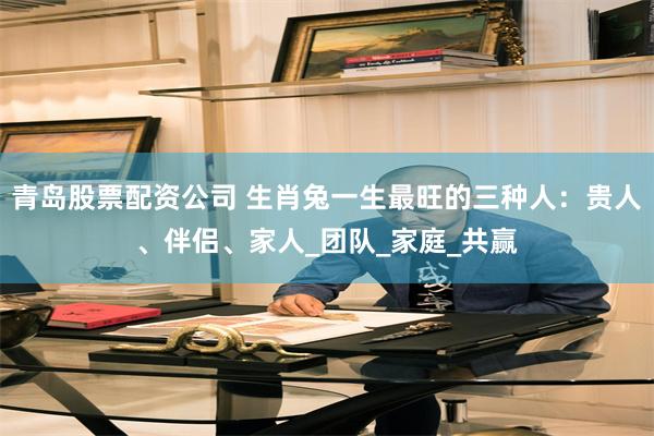 青岛股票配资公司 生肖兔一生最旺的三种人：贵人、伴侣、家人_团队_家庭_共赢