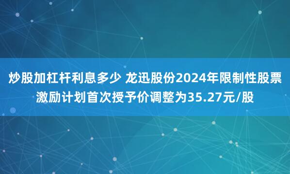 炒股加杠杆利息多少 龙迅股份2024年限制性股票激励计划首次授予价调整为35.27元/股