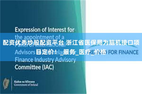 配资优秀炒股配资平台 浙江省医保局为脑机接口项目定价！_服务