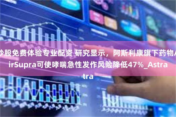 炒股免费体验专业配资 研究显示，阿斯利康旗下药物AirSupra可使哮喘急性发作风险降低47%_Astra