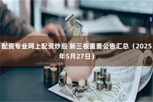 配资专业网上配资炒股 新三板重要公告汇总（2025年5月27日）