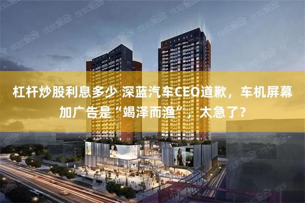 杠杆炒股利息多少 深蓝汽车CEO道歉，车机屏幕加广告是“竭泽而渔”，太急了？