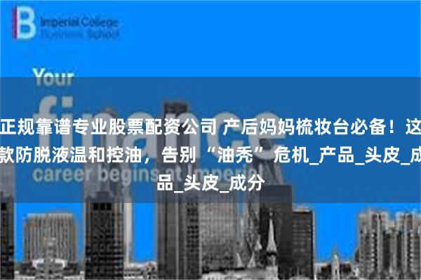 正规靠谱专业股票配资公司 产后妈妈梳妆台必备！这 5 款防脱液温和控油，告别 “油秃” 危机_产品_头皮_成分