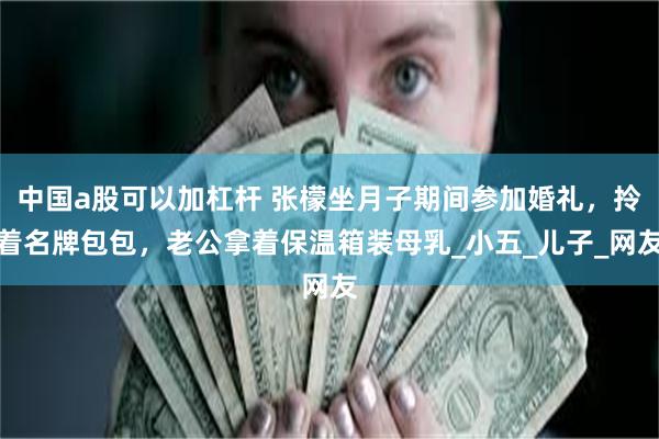 中国a股可以加杠杆 张檬坐月子期间参加婚礼，拎着名牌包包，老公拿着保温箱装母乳_小五_儿子_网友