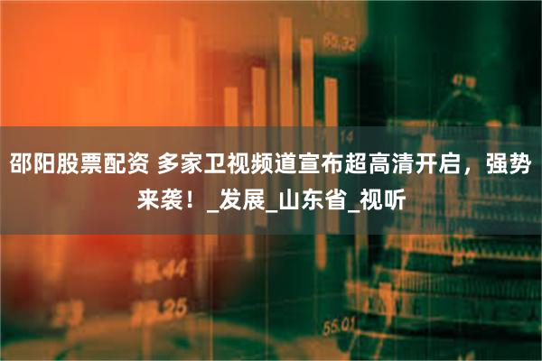 邵阳股票配资 多家卫视频道宣布超高清开启，强势来袭！_发展_山东省_视听