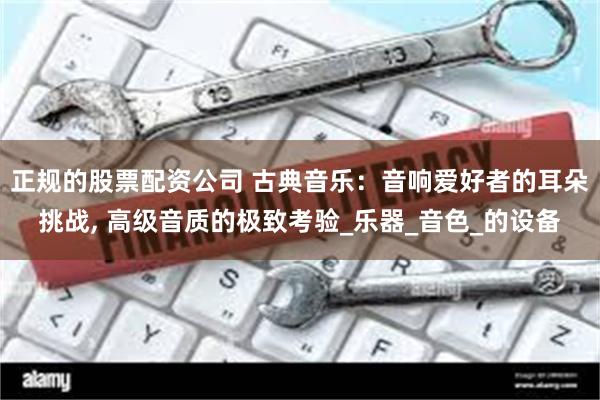 正规的股票配资公司 古典音乐：音响爱好者的耳朵挑战, 高级音质的极致考验_乐器_音色_的设备