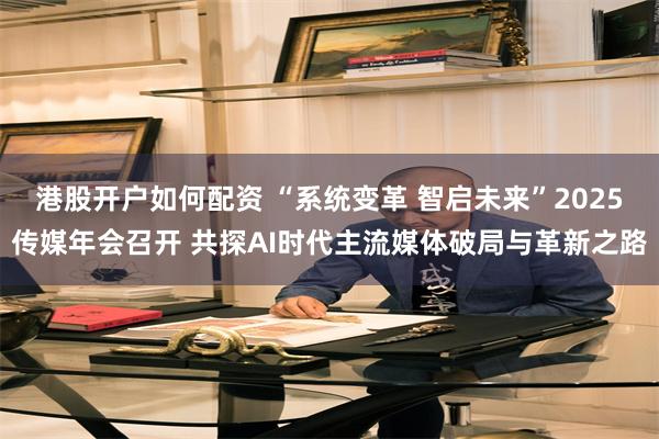 港股开户如何配资 “系统变革 智启未来”2025传媒年会召开 共探AI时代主流媒体破局与革新之路
