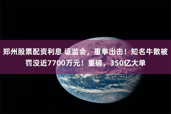 郑州股票配资利息 证监会，重拳出击！知名牛散被罚没近7700