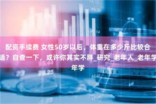 配资手续费 女性50岁以后，体重在多少斤比较合适？自查一下，或许你其实不胖_研究_老年人_老年学