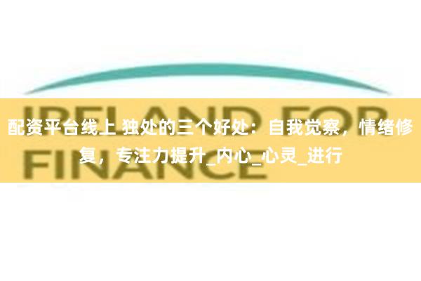 配资平台线上 独处的三个好处：自我觉察，情绪修复，专注力提升_内心_心灵_进行