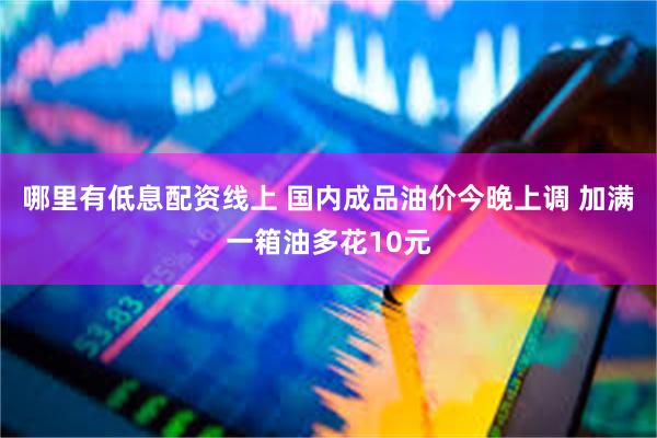 哪里有低息配资线上 国内成品油价今晚上调 加满一箱油多花10元