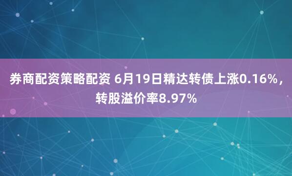 券商配资策略配资 6月19日精达转债上涨0.16%，转股溢价率8.97%