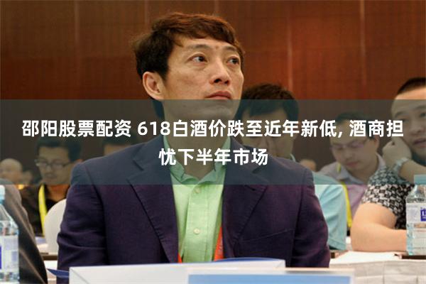 邵阳股票配资 618白酒价跌至近年新低, 酒商担忧下半年市场