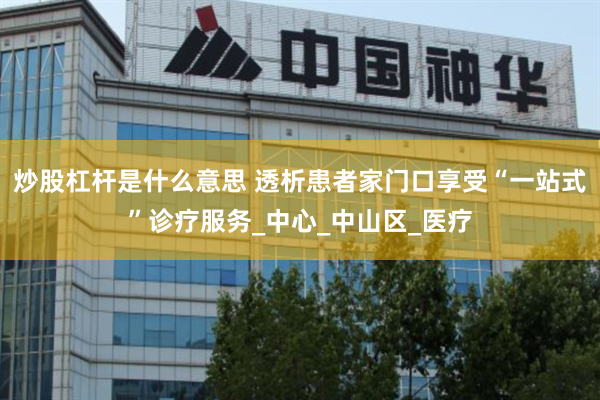 炒股杠杆是什么意思 透析患者家门口享受“一站式”诊疗服务_中心_中山区_医疗