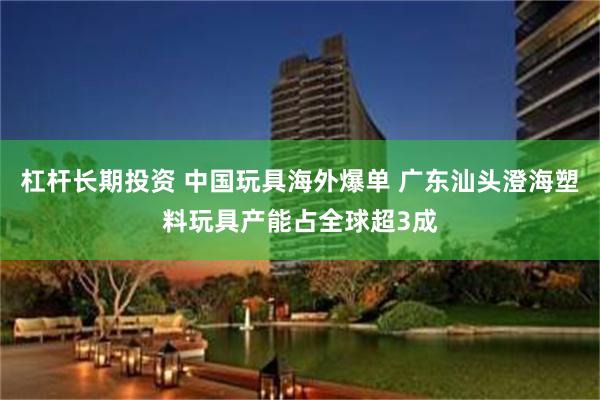杠杆长期投资 中国玩具海外爆单 广东汕头澄海塑料玩具产能占全球超3成