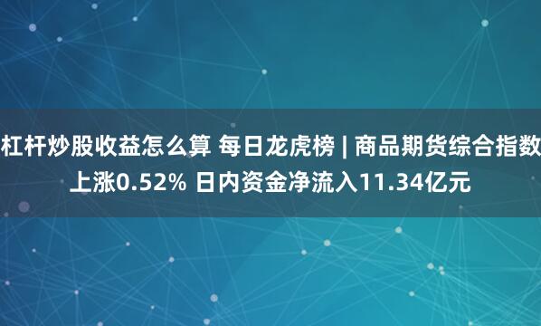 杠杆炒股收益怎么算 每日龙虎榜 | 商品期货综合指数上涨0.52% 日内资金净流入11.34亿元