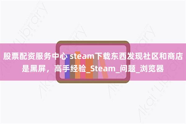 股票配资服务中心 steam下载东西发现社区和商店是黑屏，高手经验_Steam_问题_浏览器