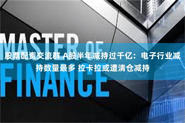 股票配资交流群 A股半年减持过千亿：电子行业减持数量最多 拉卡拉或遭清仓减持